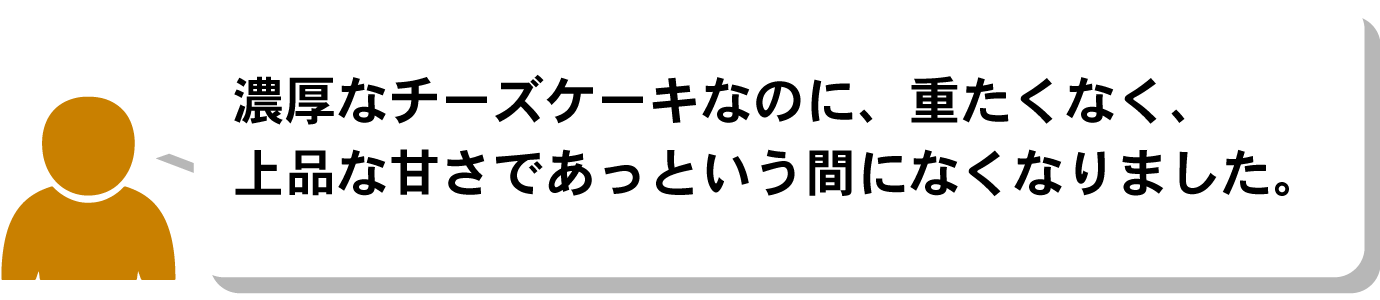 濃厚なチーズケーキなのに、重たくなく、上品な甘さであっという間になくなりました。